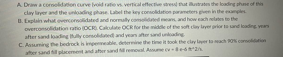 A. Draw a consolidation curve (void ratio vs. vertical effective stress) that illustrates the loading phase of this
clay layer and the unloading phase. Label the key consolidation parameters given in the examples.
B. Explain what overconsolidated and normally consolidated means, and how each relates to the
overconsolidation ratio (OCR). Calculate OCR for the middle of the soft clay layer prior to sand loading, years
after sand loading (fully consolidated) and years after sand unloading.
C. Assuming the bedrock is impermeable, determine the time it took the clay layer to reach 90% consolidation
after sand fill placement and after sand fill removal. Assume cv = 8 e-6 ft^2/s.
