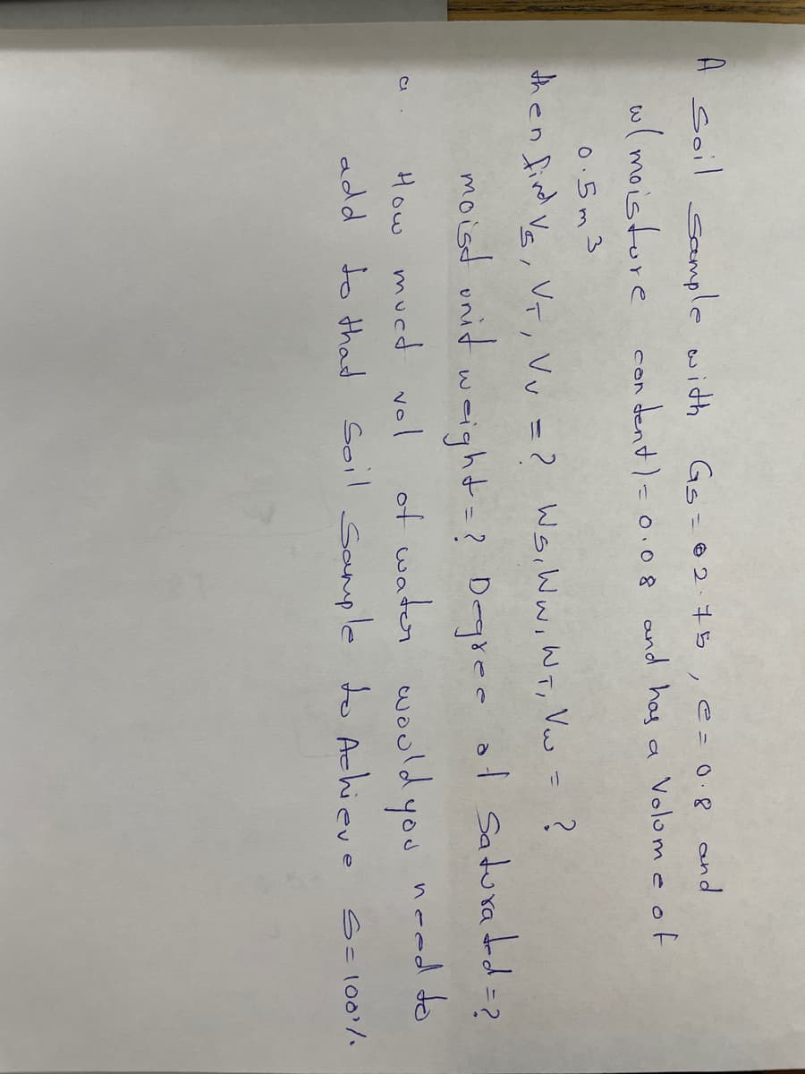 A soil sample with
Gs=02.75,e=0.8 and
w(moistore
con dent)= 0.0 8 and has a Volom e of
0.5m3
then fird Va, VT, Vv = ? WsiWwiWT, Vw = ?
%3D
moisd unid weight=?
? Degiee of Saduradd=?
of water wouldyou need do
add to thad Soil Sanple to Achieve Sclo0'/.
How mucd vol
