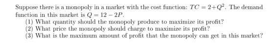 Suppose there is a monopoly in a market with the cost function: TC = 2+Q2. The demand
function in this market is Q = 12 – 2P.
(1) What quantity should the monopoly produce to maximize its profit?
(2) What price the monopoly should charge to maximize its profit?
(3) What is the maximum amount of profit that the monopoly can get in this market?
