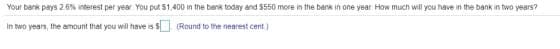 Your bank pays 2.6% interest per year You put S1,400 in the bank today and $550 more in the bank in one year How much will you have in the bank in two years?
In two years, the amount that you will have is s (Round to the nearest cent)
