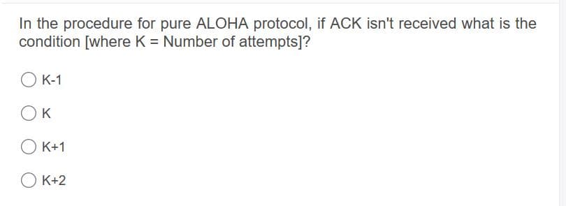 In the procedure for pure ALOHA protocol, if ACK isn't received what is the
condition [where K = Number of attempts]?
O K-1
OK
O K+1
О К+2
