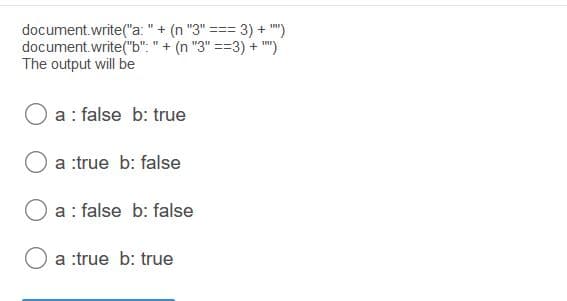 document.write("a: "+ (n "3" === 3) + "")
document.write("b": " + (n "3" ==3) + ")
The output will be
%3D
!%3%3D
a : false b: true
a :true b: false
O a: false b: false
a :true b: true
