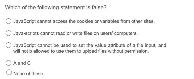 Which of the following statement is false?
JavaScript cannot access the cookies or variables from other sites.
Java-scripts cannot read or write files on users' computers.
JavaScript cannot be used to set the value attribute of a file input, and
will not b allowed to use them to upload files without permission.
O A and C
None of these
