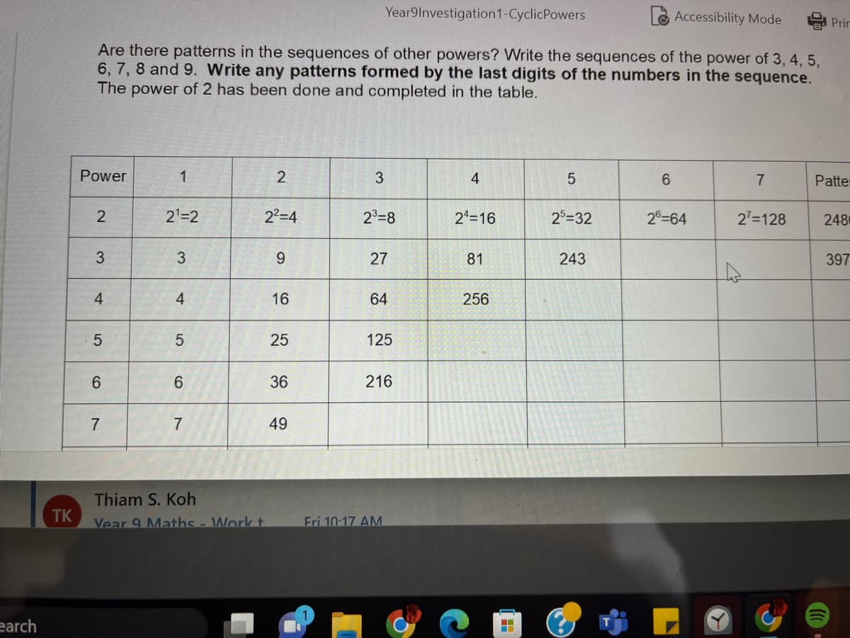 earch
TK
Accessibility Mode
Are there patterns in the sequences of other powers? Write the sequences of the power of 3, 4, 5,
6, 7, 8 and 9. Write any patterns formed by the last digits of the numbers in the sequence.
The power of 2 has been done and completed in the table.
Power
2
3
4
5
6
7
1
2¹=2
3
4
5
6
7
Thiam S. Koh
Vear 9 Maths - Work t
2
2²=4
9
16
25
36
49
Year9Investigation1-Cyclic Powers
3
2³=8
27
64
125
216
Fri 10:17 AM
4
24=16
81
256
■
5
25-32
243
6
26-64
7
27=128
Prir
Patter
248
397