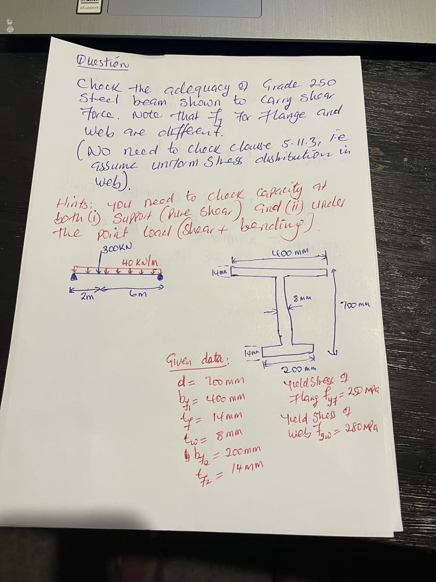 Question
Chock the adequacy of Grade 250
Steel beam shown to
Carry
Force. Note that I For Flange and
web are different.
(No need to check clause 5.11.3, 1.e
assume uniform Shess distribution in
web).
Hints:
you need to check capacity at
both (1) Support (Pure Shoar) and (it) under
the point load (Sheart bending)
BOOKN
400 мм
K
2m
40 kN/m
вт
14mm
Given data:
14mm
d = 100mm
by = 400 mm
ty=
tw = 8mm
14mm
= 200mm
4/7/₂2 = 14mm
8MM
700mm
200mm
Yield Stress I
Flang fyz = 250 mpa
Teld Shess F
web 7yw=
280 мга