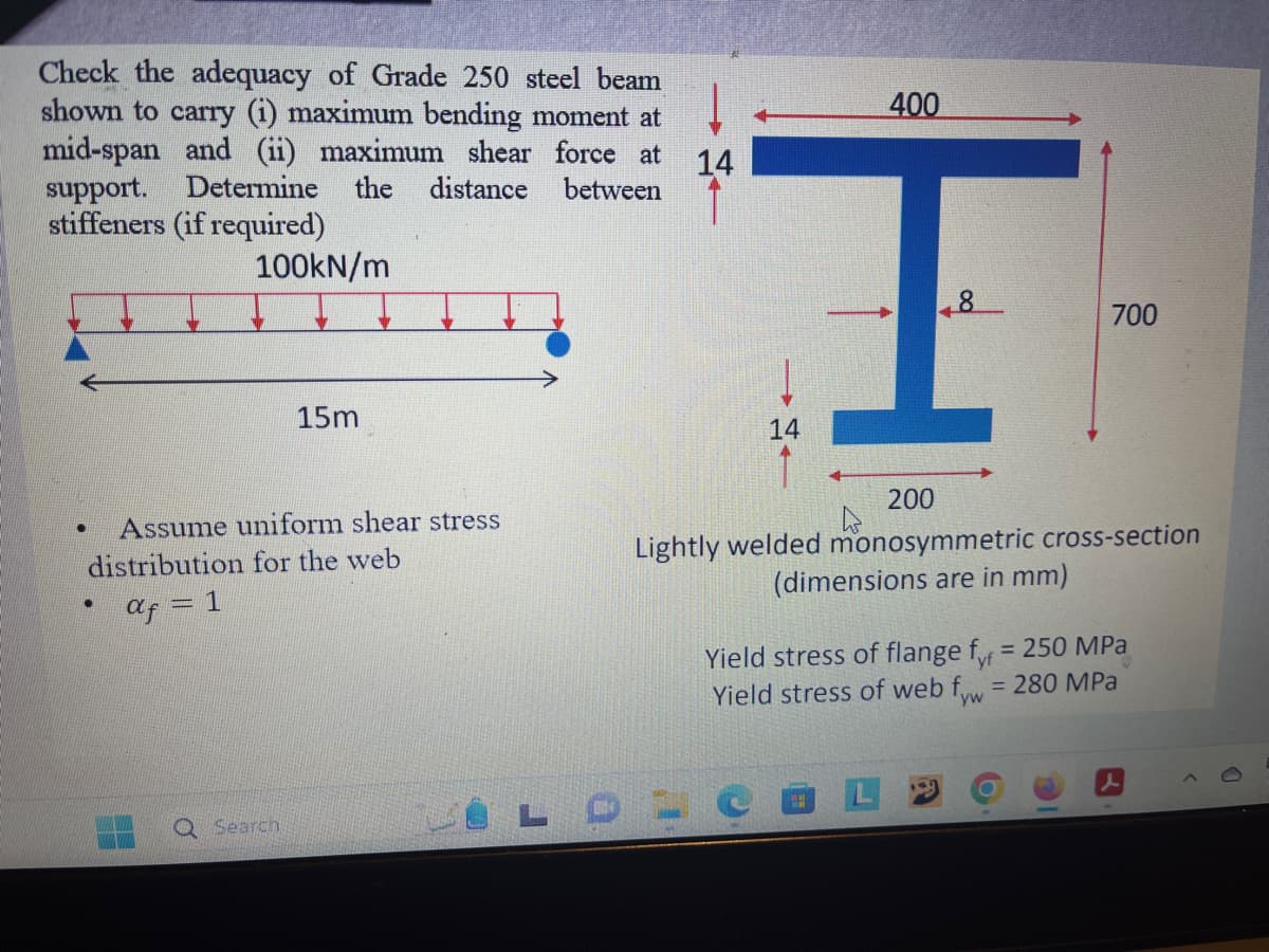 Check the adequacy of Grade 250 steel beam
shown to carry (1) maximum bending moment at
mid-span and (ii) maximum shear force at 14
support. Determine the distance between
stiffeners (if required)
100kN/m
●
Assume uniform shear stress
distribution for the web
af = 1
●
15m
Search
L
0
14
400
[
8
700
200
Lightly welded monosymmetric cross-section
(dimensions are in mm)
Yield stress of flange fyr = 250 MPa
Yield stress of web fyw = 280 MPa