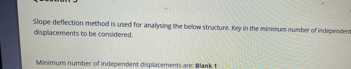 Slope deflection method is used for analysing the below structure. Key in the minimum number of independent
displacements to be considered.
Minimum number of independent displacements are: Blank 1