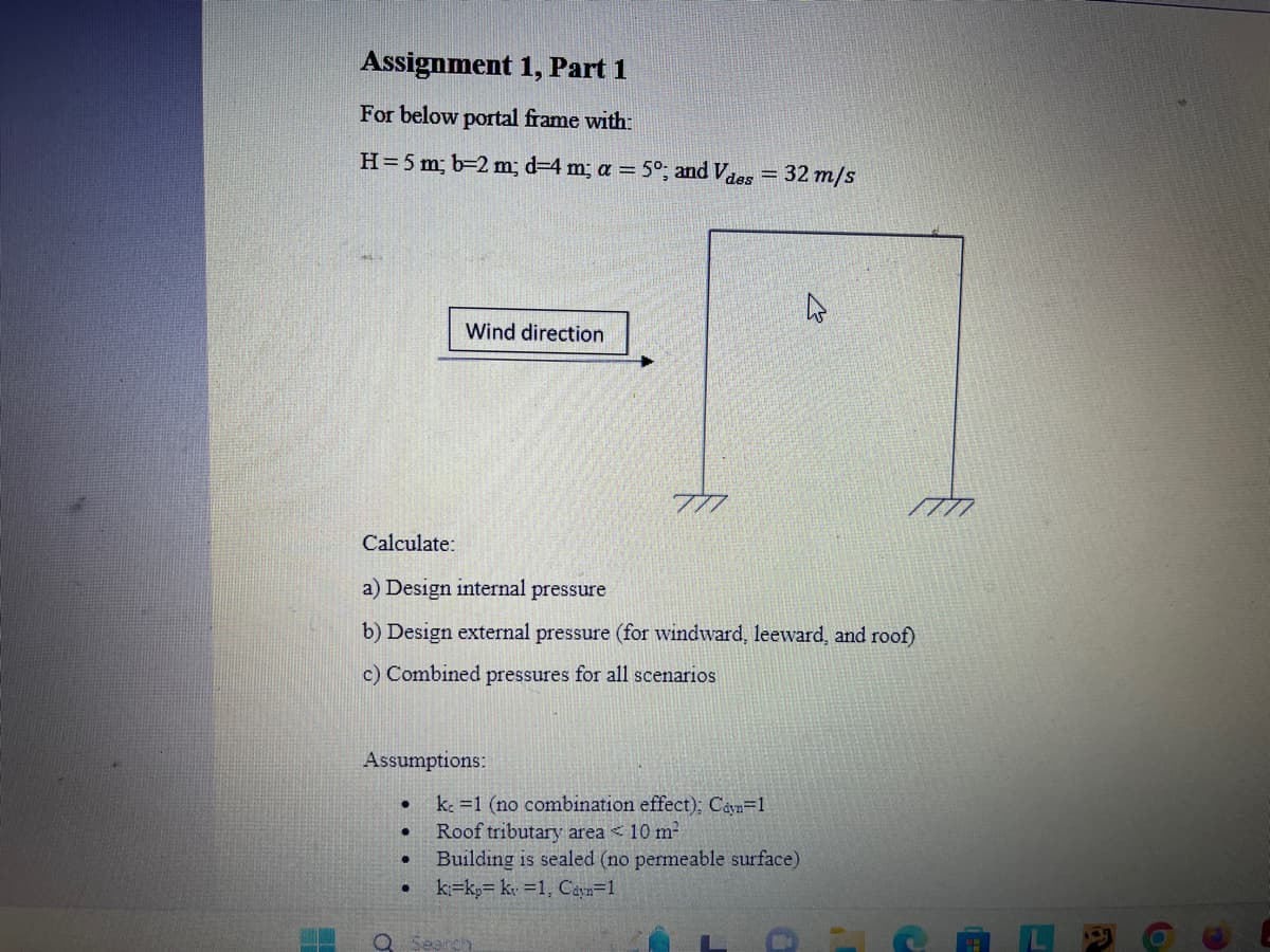 Assignment 1, Part 1
For below portal frame with:
H= 5 m; b=2 m; d-4 m; a = 5°; and Vdes = 32 m/s
Calculate:
a) Design internal pressure
b) Design external pressure (for windward, leeward, and roof)
c) Combined pressures for all scenarios
Assumptions:
.
Wind direction
●
●
k. 1 (no combination effect); Cayn=1
Roof tributary area < 10 m²
Building is sealed (no permeable surface)
ki kp kv 1, Cdyn=1
4
Q Search
0
10
C
6