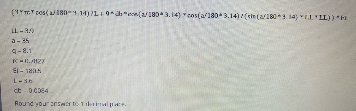 (3* rc* cos(a/180* 3.14) /L+9* db * cos(a/180* 3.14) *cos(a/180* 3.14)/(sin (a/180*3.14) *LL*LL)) * EI
LL = 3.9
a = 35
q= 8.1
rc = 0.7827
El = 180.5
L = 3.6
db = 0.0084
Round your answer to 1 decimal place.