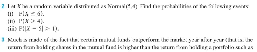 2 Let X be a random variable distributed as Normal(5,4). Find the probabilities of the following events:
(i) P(X<6).
(ii) P(X > 4).
(iii) P(|X – 5| > 1).
3 Much is made of the fact that certain mutual funds outperform the market year after year (that is, the
return from holding shares in the mutual fund is higher than the return from holding a portfolio such as
