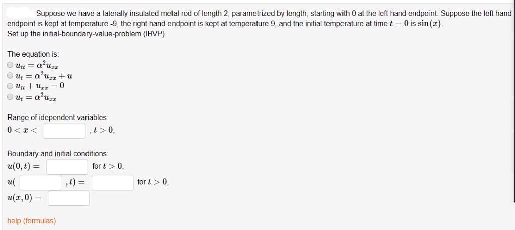 Suppose we have a laterally insulated metal rod of length 2, parametrized by length, starting with 0 at the left hand endpoint. Suppose the left hand
endpoint is kept at temperature -9, the right hand endpoint is kept at temperature 9, and the initial temperature at time t= 0 is sin(x).
Set up the initial-boundary-value-problem
(IBVP).
The equation is:
Ⓒutt=a²uzz
Ⓒu₁ = a²urz + u
Utt + Uzz = 0
Ⓒut=a²UTT
Range of idependent variables:
0<x<
t> 0,
Boundary and initial conditions:
u(0, t) =
u(
u(x, 0) =
help (formulas)
,t) =
for t > 0,
for t > 0,