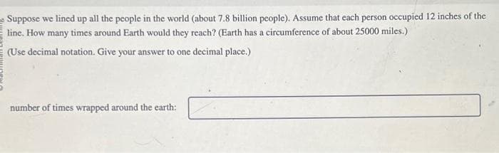 Suppose we lined up all the people in the world (about 7.8 billion people). Assume that each person occupied 12 inches of the
line. How many times around Earth would they reach? (Earth has a circumference of about 25000 miles.)
(Use decimal notation. Give your answer to one decimal place.)
number of times wrapped around the earth: