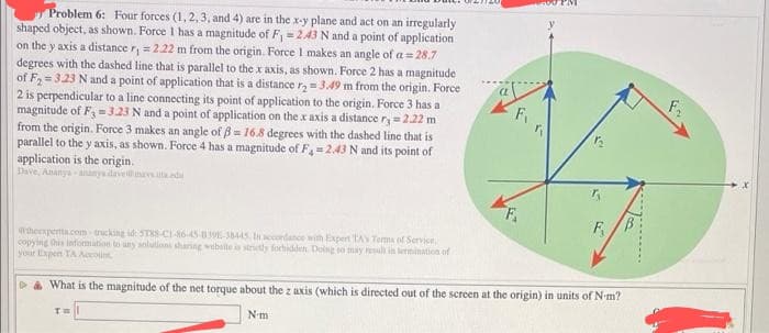 Problem 6: Four forces (1, 2, 3, and 4) are in the x-y plane and act on an irregularly
shaped object, as shown. Force I has a magnitude of F₁ = 2.43 N and a point of application
on the y axis a distance r₁ = 2.22 m from the origin. Force 1 makes an angle of a = 28.7
degrees with the dashed line that is parallel to the x axis, as shown. Force 2 has a magnitude
of F₂=3.23 N and a point of application that is a distance r₂ = 3.49 m from the origin. Force
2 is perpendicular to a line connecting its point of application to the origin. Force 3 has a
magnitude of F3 -3.23 N and a point of application on the x axis a distance r, = 2.22 m
from the origin. Force 3 makes an angle of ß= 16.8 degrees with the dashed line that is
parallel to the y axis, as shown. Force 4 has a magnitude of F₁ = 2.43 N and its point of
application is the origin.
Dave, Ananya-ananya dave@mavsutada
theexperta.com-tricking id: 5TX-C1-16-45-839-38445 In accordance with Expert TA's Terms of Service
copying this information to any solutions sharing website is strictly forbidden. Doing so may result in termination of
your Expert TA Account
1₂
TH
F
& What is the magnitude of the net torque about the z axis (which is directed out of the screen at the origin) in units of N-m?
N-m