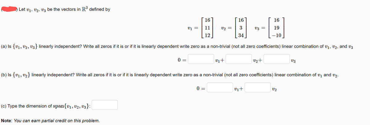 Let V₁, V2, V3 be the vectors in R³ defined by
16
-0-0-0
3
=
V3
34
(a) Is {V₁, V2, V3} linearly independent? Write all zeros if it is or if it is linearly dependent write zero as a non-trivial (not all zero coefficients) linear combination of V₁, V2, and v3
(c) Type the dimension of span{V₁, V2, V3}:|
0 =
Note: You can earn partial credit on this problem.
V1 =
16
11
12
v₁+
0 =
V2+
(b) Is {v₁, v₂} linearly independent? Write all zeros if it is or if it is linearly dependent write zero as a non-trivial (not all zero coefficients) linear combination of v₁ and v₂.
v₁+
16
19
V3
V2