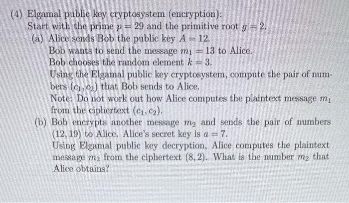 (4) Elgamal public key cryptosystem (encryption):
Start with the prime p = 29 and the primitive root g = 2.
(a) Alice sends Bob the public key A = 12.
Bob wants to send the message m₁ = 13 to Alice.
Bob chooses the random element k = 3.
Using the Elgamal public key cryptosystem, compute the pair of num-
bers (C1, C₂) that Bob sends to Alice.
Note: Do not work out how Alice computes the plaintext message m₁
from the ciphertext (C₁, C₂).
(b) Bob encrypts another message me and sends the pair of numbers
(12, 19) to Alice. Alice's secret key is a = 7.
Using Elgamal public key decryption, Alice computes the plaintext
message m₂ from the ciphertext (8,2). What is the number m2 that
Alice obtains?