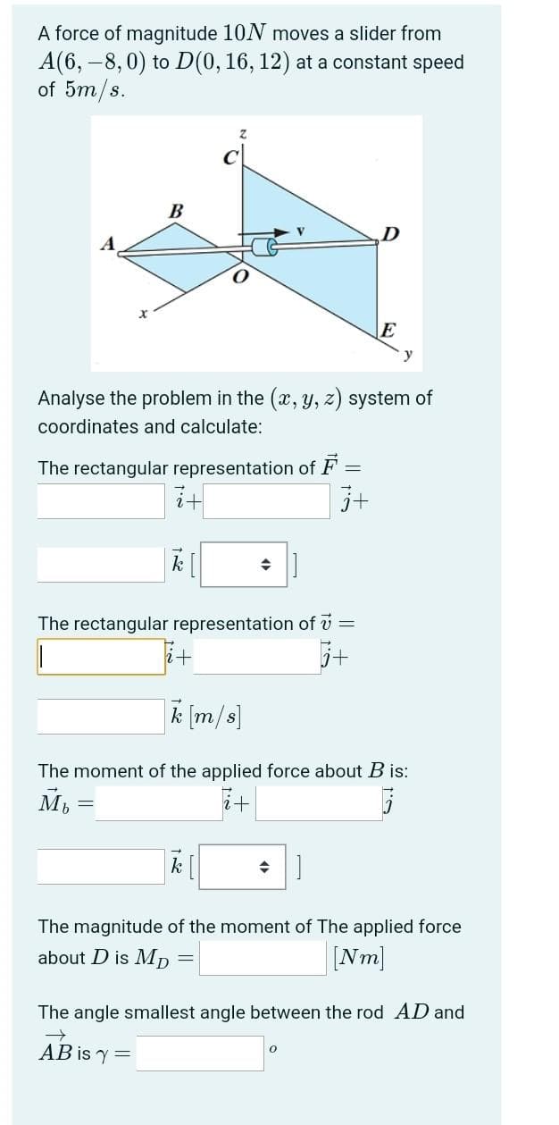 A force of magnitude 10N moves a slider from
A(6,-8,0) to D(0, 16, 12) at a constant speed
of 5m/s.
B
D
E
Analyse the problem in the (x, y, z) system of
coordinates and calculate:
The rectangular representation of F
2+
j+
k[
◆
The rectangular representation of 7 =
+
k [m/s]
The moment of the applied force about B is:
Mb
i+
→ ]
The magnitude of the moment of The applied force
about D is Mp
=
[Nm]
The angle smallest angle between the rod AD and
0
AB is y=
13 15