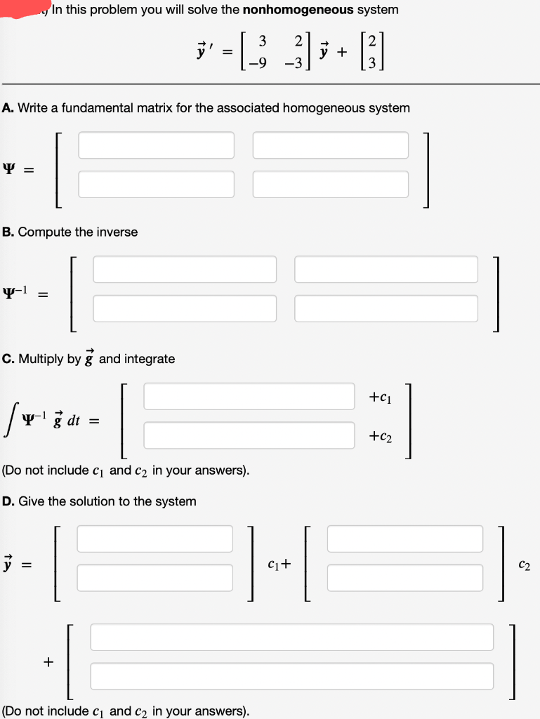 In this problem you will solve the nonhomogeneous system
3
y' -B 3+3
=
-9 -3
A. Write a fundamental matrix for the associated homogeneous system
Y =
B. Compute the inverse
Y-1
=
C. Multiply by g and integrate
+C1
/
y-1 g dt =
(Do not include c₁ and c₂ in your answers).
D. Give the solution to the system
}
(Do not include c₁ and c₂ in your answers).
=
C₁+
+62
C2