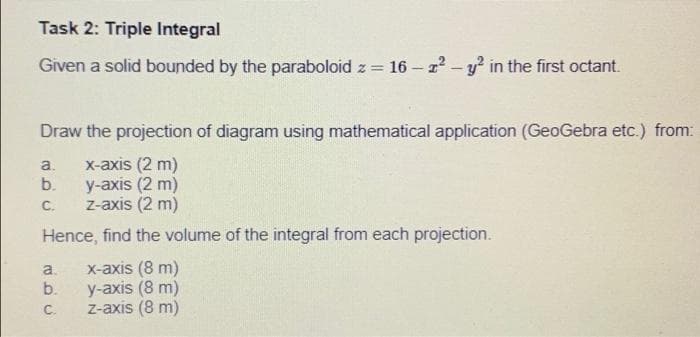 Task 2: Triple Integral
Given a solid bounded by the paraboloid z = 16-2² - y² in the first octant.
Draw the projection of diagram using mathematical application (GeoGebra etc.) from:
a.
x-axis (2 m)
b.
y-axis (2 m)
C.
z-axis (2 m)
Hence, find the volume of the integral from each projection.
a.
x-axis (8 m)
b.
y-axis (8 m)
C.
z-axis (8 m)