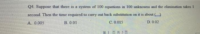 Q4. Suppose that there is a system of 100 equations in 100 unknowns and the elimination takes I
second. Then the time required to carry out back substitution on it is about
A. 0.005
B. 0.01
C. 0.015
D. 0.02
第1页共5页