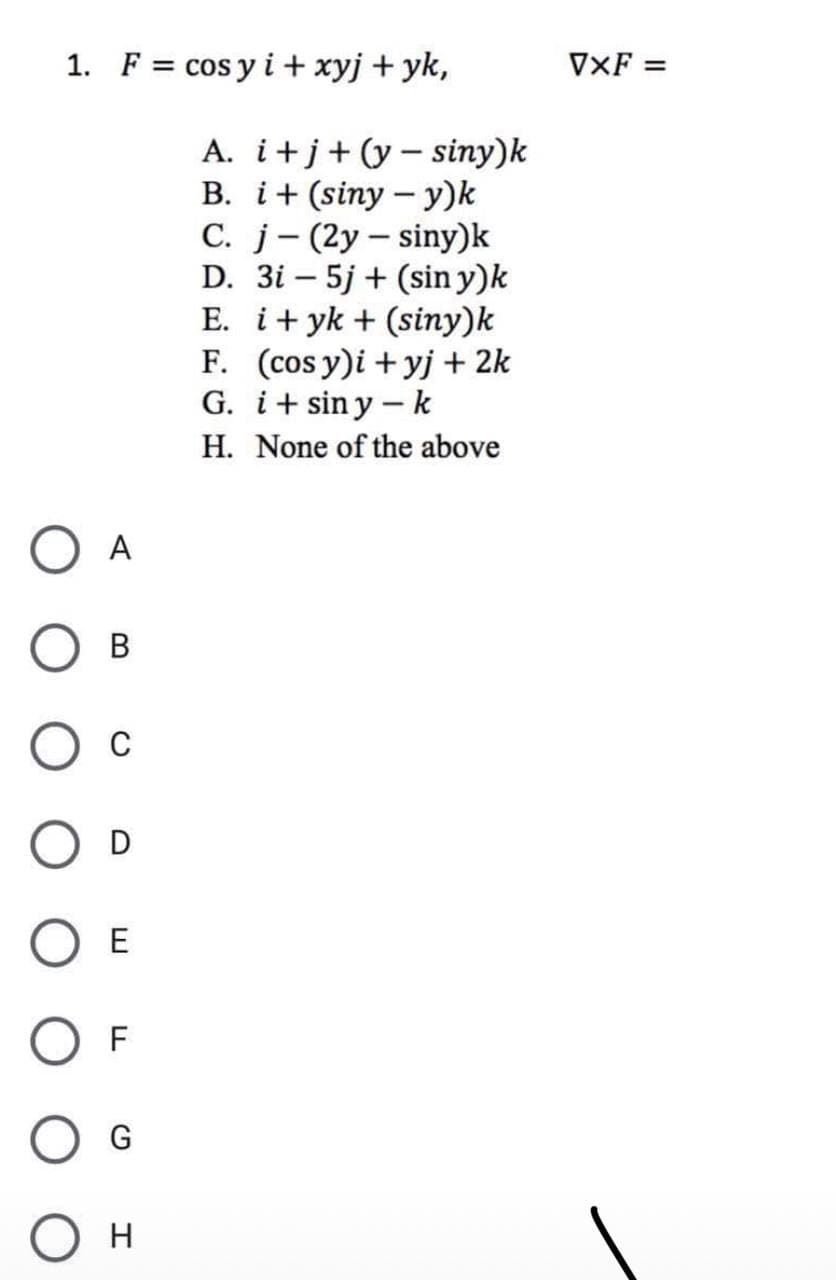 1. F = cos y i+ xyj + yk,
A
B
C
D
E
F
О н
A. i+j+(y-siny)k
B. i+ (siny - y)k
C. j
(2y-siny)k
D. 3i - 5j + (siny)k
E. i+yk + (siny)k
F. (cos y)i +yj + 2k
G. i+siny-k
H. None of the above
VXF =