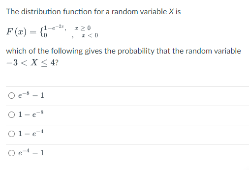 The distribution function for a random variable X is
F (x) = {6
a 20
, z<0
which of the following gives the probability that the random variable
-3 < X < 4?
O e-8 – 1
O1-e-8
O1-e-4
1
