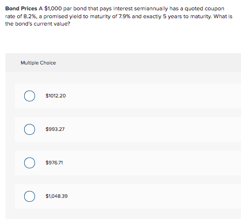 Bond Prices A $1,000 par bond that pays interest semiannually has a quoted coupon
rate of 8.2%, a promised yield to maturity of 7.9% and exactly 5 years to maturity. What is
the bond's current value?
Multiple Choice
O $1012.20
$993.27
$976.71
$1,048.39