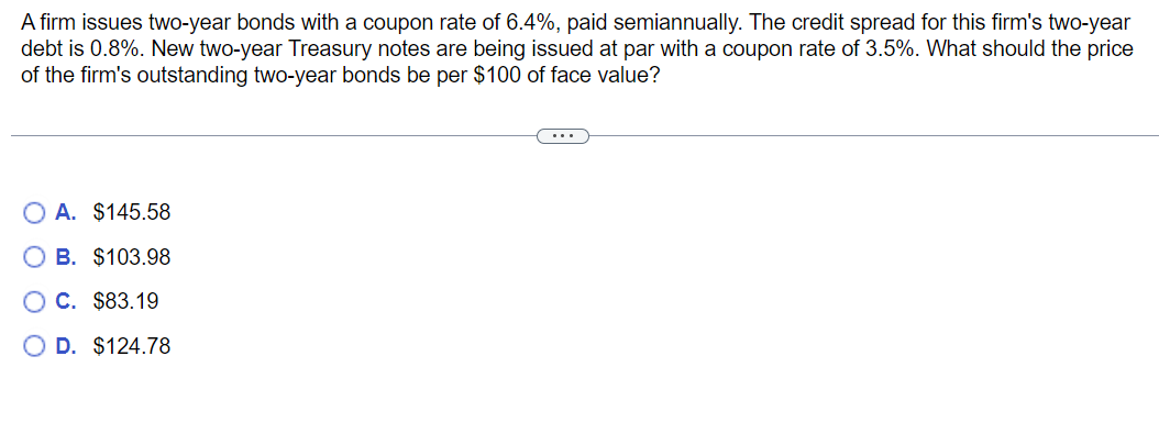 A firm issues two-year bonds with a coupon rate of 6.4%, paid semiannually. The credit spread for this firm's two-year
debt is 0.8%. New two-year Treasury notes are being issued at par with a coupon rate of 3.5%. What should the price
of the firm's outstanding two-year bonds be per $100 of face value?
OA. $145.58
B. $103.98
O C. $83.19
OD. $124.78