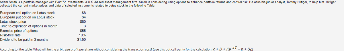 Adam Smith is a portfolio manager with Point72 Investments, a U.S.-based asset management firm. Smith is considering using options to enhance portfolio returns and control risk. He asks his junior analyst, Tommy Hilfiger, to help him. Hilfiger
collected the current market prices and data of selected instruments related to Lotus stock in the following Table.
European call option on Lotus stock
European put option on Lotus stock
Lotus stock price
Time to expiration of options in month
$8
$4
$60
3
$55
10%
$1.50
Exercise price of options
Risk-free rate
Dividend to be paid in 3 months
According to the table, What will be the arbitrage profit per share without considering the transaction cost? (use this put call parity for the calculation: C + D + Ke-IT = p + S0)