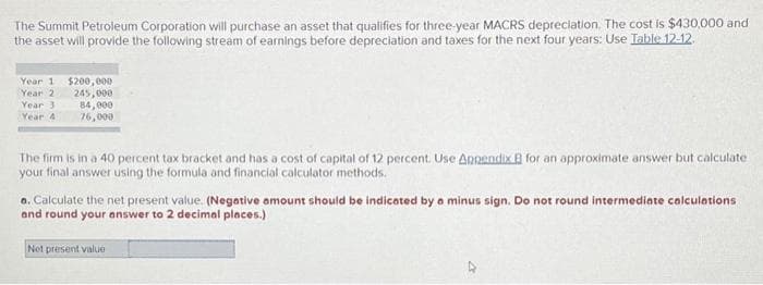 The Summit Petroleum Corporation will purchase an asset that qualifies for three-year MACRS depreciation. The cost is $430,000 and
the asset will provide the following stream of earnings before depreciation and taxes for the next four years: Use Table 12-12
Year 1
Year 2
Year 3
Year 41
$200,000
245,000
84,000
76,000
The firm is in a 40 percent tax bracket and has a cost of capital of 12 percent. Use Appendix B for an approximate answer but calculate
your final answer using the formula and financial calculator methods.
a. Calculate the net present value. (Negative amount should be indicated by a minus sign. Do not round intermediate calculations
and round your answer to 2 decimal places.).
Net present value