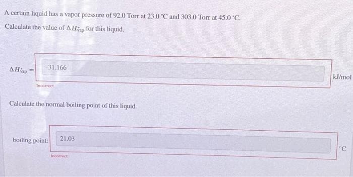 A certain liquid has a vapor pressure of 92.0 Torr at 23.0 °C and 303.0 Torr at 45.0 °C.
Calculate the value of AHp for this liquid.
AHap
-31.166
Incorrect
Calculate the normal boiling point of this liquid.
boiling point:
21.03
Incorrect
kJ/mol
°C