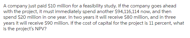 A company just paid $10 million for a feasibility study. If the company goes ahead
with the project, it must immediately spend another $94,116,114 now, and then
spend $20 million in one year. In two years it will receive $80 million, and in three
years it will receive $90 million. If the cost of capital for the project is 11 percent, what
is the project's NPV?