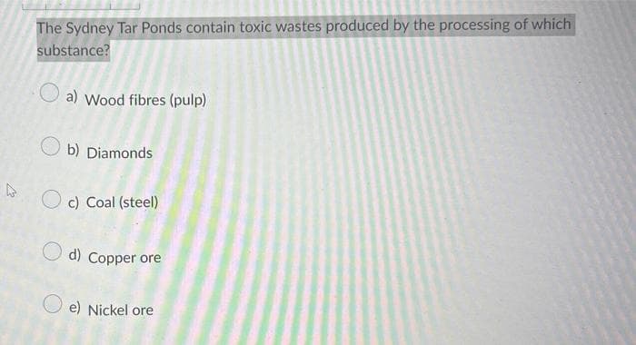 The Sydney Tar Ponds contain toxic wastes produced by the processing of which
substance?
a) Wood fibres (pulp)
b) Diamonds
c) Coal (steel)
d) Copper ore
e) Nickel ore