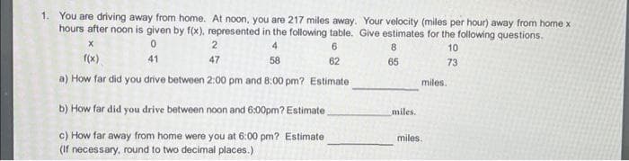 1. You are driving away from home. At noon, you are 217 miles away. Your velocity (miles per hour) away from home x
hours after noon is given by f(x), represented in the following table. Give estimates for the following questions.
8
10
X
0
41
4
58
6
62
65
73
a) How far did you drive between 2:00 pm and 8:00 pm? Estimate
2
47
b) How far did you drive between noon and 6:00pm? Estimate_
c) How far away from home were you at 6:00 pm? Estimate
(If necessary, round to two decimal places.)
miles.
miles.
miles.