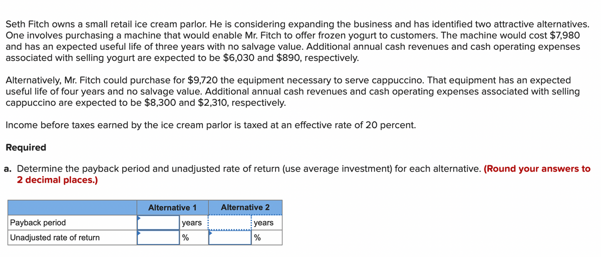 Seth Fitch owns a small retail ice cream parlor. He is considering expanding the business and has identified two attractive alternatives.
One involves purchasing a machine that would enable Mr. Fitch to offer frozen yogurt to customers. The machine would cost $7,980
and has an expected useful life of three years with no salvage value. Additional annual cash revenues and cash operating expenses
associated with selling yogurt are expected to be $6,030 and $890, respectively.
Alternatively, Mr. Fitch could purchase for $9,720 the equipment necessary to serve cappuccino. That equipment has an expected
useful life of four years and no salvage value. Additional annual cash revenues and cash operating expenses associated with selling
cappuccino are expected to be $8,300 and $2,310, respectively.
Income before taxes earned by the ice cream parlor is taxed at an effective rate of 20 percent.
Required
a. Determine the payback period and unadjusted rate of return (use average investment) for each alternative. (Round your answers to
2 decimal places.)
Payback period
Unadjusted rate of return
Alternative 1
years
%
Alternative 2
years
%