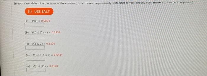 In each case, determine the value of the constant c that makes the probability statement correct. (Round your answers to two decimal places.)
A USE SALT
(a) (c) - 0.9854
(b) P(O SZ S c) = 0.2939
(c) P(c s Z) -0.1230
(d) P-cs zsc) - 0.6424
(e) Ples IZ) - 0.0128
