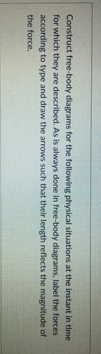 Construct free-body diagrams for the following physical situations at the instant in time
for which they are described. As is always done in free-body diagrams, label the forces
according to type and draw the arrows such that their length reflects the magnitude of
the force.
