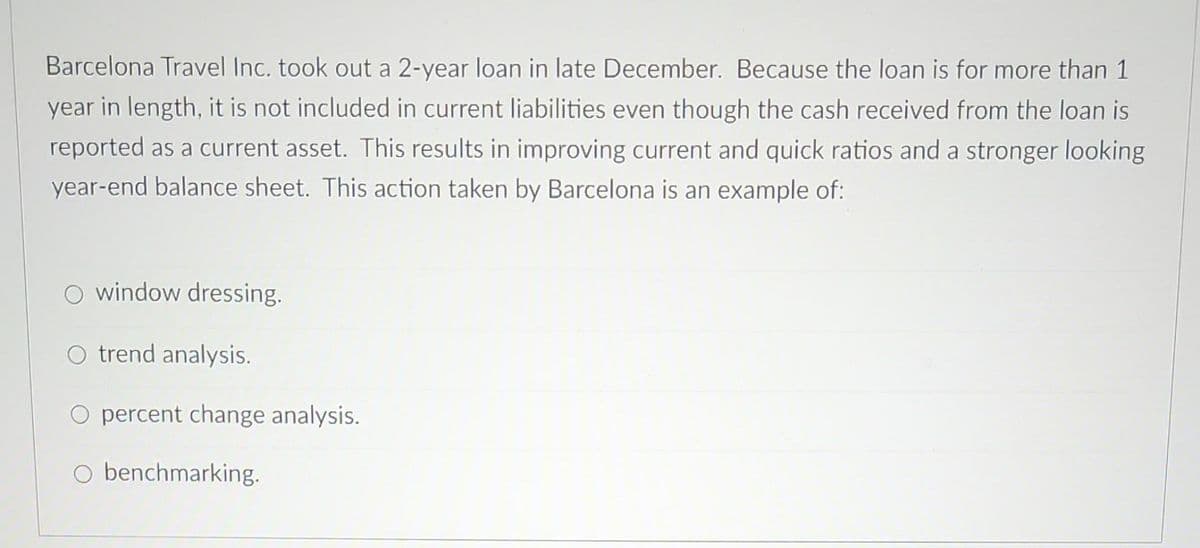Barcelona Travel Inc. took out a 2-year loan in late December. Because the loan is for more than 1
year in length, it is not included in current liabilities even though the cash received from the loan is
reported as a current asset. This results in improving current and quick ratios and a stronger looking
year-end balance sheet. This action taken by Barcelona is an example of:
O window dressing.
O trend analysis.
O percent change analysis.
O benchmarking.