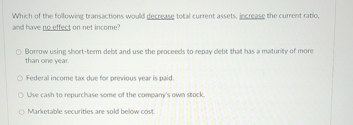 Which of the following transactions would decrease total current assets, increase the current ratio,
and have no effect on net income?
Borrow using short-term debt and use the proceeds to repay debt that has a maturity of more
than one year.
O Federal income tax due for previous year is paid.
O Use cash to repurchase some of the company's own stock.
O Marketable securities are sold below cost.
