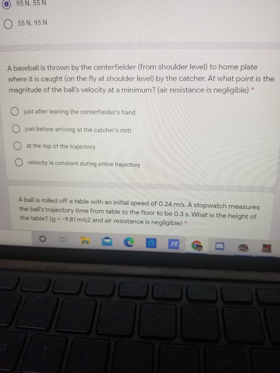 95 N. 55 N
O 55 N. 95 N
A baseball is thrown by the centerfielder (from shoulder level) to home plate
where it is caught (on the fly at shoulder level) by the catcher. At what point is the
magnitude of the ball's velocity at a minimum? (air resistance is negligible) *
just after leaving the centerfielder's hand
just before arriving at the catcher's mitt
at the top of the trajectory
velocity is constant during entire trajectory
A ball is rolled off a table with an initial speed of 0.24 m/s. A stopwatch measures
the ball's trajectory time from table to the floor to be 0.3 s. What is the height of
the table? (g = -9.81 m/s2 and air resistance is negligible)
IA
