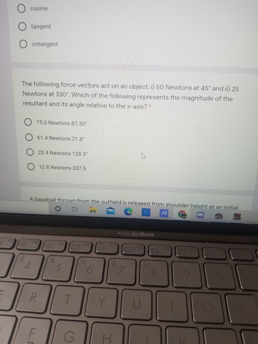 cosine
tangent
cotangent
The following force vectors act on an object: i) 50 Newtons at 45° and ii) 25
Newtons at 330°. Which of the following represents the magnitude of the
resultant and its angle relative to the x-axis? *
75.0 Newtons 87.50°
61.4 Newtons 21.8°
23.4 Newtons 128.3°
12.8 Newtons 337.5
A baseball thrown from the outfield is released from shoulder height at an initial
IA
ASUS ZenBook
F5
%24
4.
8.
R.
Y.
U
F
