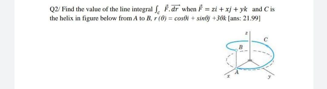 Q2/ Find the value of the line integral J. F.dr when F = zi + xj + yk and C is
the helix in figure below from A to B, r (0) = cosoi + sin@j +30k [ans: 21.99]
C
B
