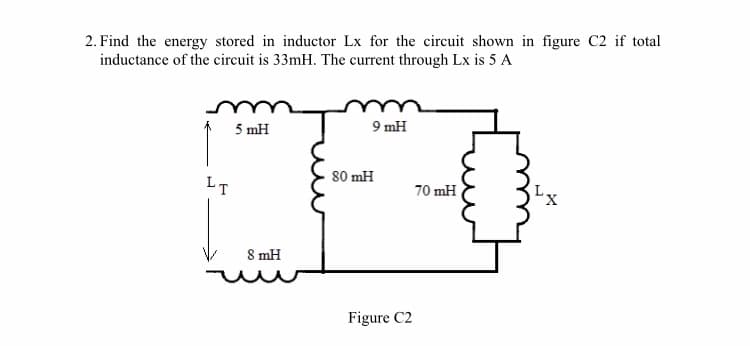 2. Find the energy stored in inductor Lx for the circuit shown in figure C2 if total
inductance of the circuit is 33mH. The current through Lx is 5 A
5 mH
9 mH
LT
80 mH
70 mH
8 mH
Figure C2
