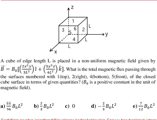 1
3 i 6| 2
→y
4
7,
L
A cube of edge length L is placed in a non-uniform magnetic field given by
( 2x²y
(3y²2
B = Bol)i +() k]. What is the total magnetic flux passing through
3L3
4L3
the surfaces numbered with 1(top), 2(right), 4(bottom), 5(front), of the closed
cube surface in terms of given quantities? (B, is a positive constant in the unit of
magnetic field).
55
a) BoL?
c) 0
d) –B,L?
e)글BoL2
96
irene l ndar helleuinia Coru.....
buralkmal
