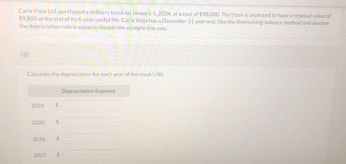 Carla Vista Ltd. purchased a delivery truck on January 1, 2024, at a cost of $98,000. The truck is expected to have a residual value of
$9,800 at the end of its 4-year useful life. Carla Vista has a December 31 year end. Use the diminishing-balance method and assume
the depreciation rate is equal to double the straight-line rate.
(a)
Calculate the depreciation for each year of the truck's life.
2024 $
2025 $
2026 $
2027 $
Depreciation Expense