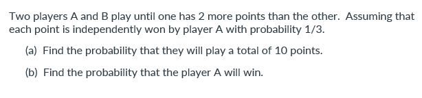 Two players A and B play until one has 2 more points than the other. Assuming that
each point is independently won by player A with probability 1/3.
(a) Find the probability that they will play a total of 10 points.
(b) Find the probability that the player A will win.