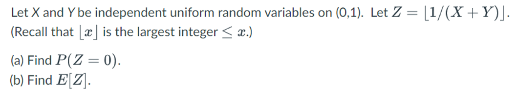 Let X and Y be independent uniform random variables on (0,1). Let Z = [1/(X+Y)].
(Recall that
is the largest integer ≤ x.)
(a) Find P(Z = 0).
(b) Find E[Z].