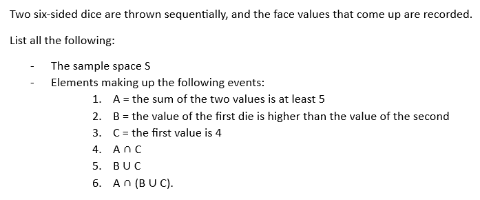 Two six-sided dice are thrown sequentially, and the face values that come up are recorded.
List all the following:
The sample space S
Elements making up the following events:
1.
2.
3.
4. Anc
5. BUC
6. An (BUC).
A = the sum of the two values is at least 5
B = the value of the first die is higher than the value of the second
C = the first value is 4