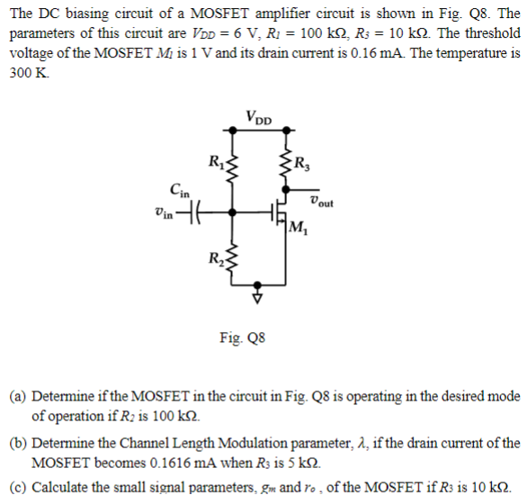 The DC biasing circuit of a MOSFET amplifier circuit is shown in Fig. Q8. The
parameters of this circuit are VDD = 6 V, R₁ = 100 kQ, R3 = 10 kQ. The threshold
voltage of the MOSFET Mi is 1 V and its drain current is 0.16 mA. The temperature is
300 K.
Cin
Vin
E
R₂
ww
VDD
R3
M₁
Vout
Fig. Q8
(a) Determine if the MOSFET in the circuit in Fig. Q8 is operating in the desired mode
of operation if R2 is 100 kn.
(b) Determine the Channel Length Modulation parameter, λ, if the drain current of the
MOSFET becomes 0.1616 mA when R3 is 5 kn.
(c) Calculate the small signal parameters, gm and ro, of the MOSFET if R3 is 10 kn.