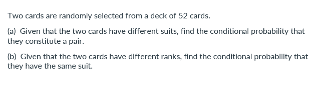 Two cards are randomly selected from a deck of 52 cards.
(a) Given that the two cards have different suits, find the conditional probability that
they constitute a pair.
(b) Given that the two cards have different ranks, find the conditional probability that
they have the same suit.