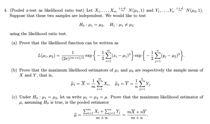 i.i.d.
4. (Pooled z-test as likelihood ratio test) Let X1,..., Xm N(1, 1) and Y₁,..., Yn
Suppose that these two samples are independent. We would like to test
Ho:H= H2, HH#U2
i.i.d.
using the likelihood ratio test.
N(μ2, 1).
(a) Prove that the likelihood function can be written as
1
L(μ41,2)=
exp
(2π)(m+n)/2
m
n
{− ½Σ(ª¡ − µ1)²} exp{ − ½Σ(v; – 12)²}.
i=1
j=1
(b) Prove that the maximum likelihood estimators of μ₁ and μ2 are respectively the sample mean of
X and Y, that is,
m
Â₁ = X = X₁₁₂ ==
ΣX
με
m
ΣΥ
n
i=1
j=1
(c) Under Ho₁₂, let us write μ₁ =μ₂ =μ. Prove that the maximum likelihood estimator of
μ, assuming Ho is true, is the pooled estimator
11
ΣX + ΣY _ mX + n
m+n
m+n